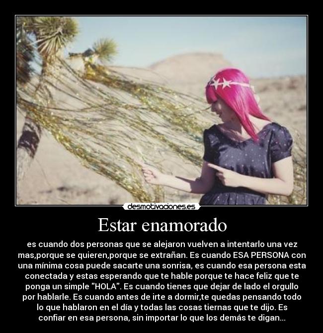 Estar enamorado - es cuando dos personas que se alejaron vuelven a intentarlo una vez
mas,porque se quieren,porque se extrañan. Es cuando ESA PERSONA con
una mínima cosa puede sacarte una sonrisa, es cuando esa persona esta
conectada y estas esperando que te hable porque te hace feliz que te
ponga un simple HOLA. Es cuando tienes que dejar de lado el orgullo
por hablarle. Es cuando antes de irte a dormir,te quedas pensando todo
lo que hablaron en el día y todas las cosas tiernas que te dijo. Es
confiar en esa persona, sin importar lo que los demás te digan...