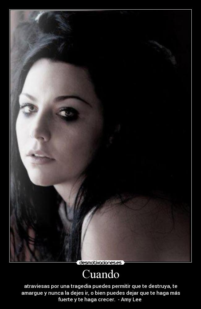 Cuando - atraviesas por una tragedia puedes permitir que te destruya, te
amargue y nunca la dejes ir, o bien puedes dejar que te haga más
fuerte y te haga crecer. - Amy Lee ♥