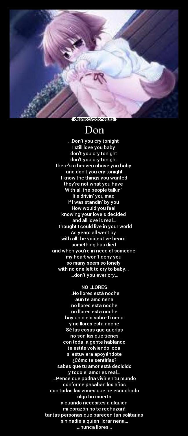 Don - ...Dont you cry tonight
I still love you baby
dont you cry tonight
dont you cry tonight
theres a heaven above you baby
and dont you cry tonight
I know the things you wanted
theyre not what you have
With all the people talkin
Its drivin you mad
If I was standin by you
How would you feel
knowing your loves decided
and all love is real...
I thought I could live in your world
As years all went by
with all the voices Ive heard
something has died
and when youre in need of someone
my heart wont deny you
so many seem so lonely
with no one left to cry to baby...
...dont you ever cry...
NO LLORES
...No llores está noche
aún te amo nena
no llores esta noche
no llores esta noche
hay un cielo sobre ti nena
y no llores esta noche
Sé las cosas que querías
no son las que tienes
con toda la gente hablando
te estás volviendo loca
si estuviera apoyándote
¿Cómo te sentirías?
sabes que tu amor está decidido
y todo el amor es real...
...Pensé que podría vivir en tu mundo
conforme pasaban los años
con todas las voces que he escuchado
algo ha muerto
y cuando necesites a alguien
mi corazón no te rechazará
tantas personas que parecen tan solitarias
sin nadie a quien llorar nena...
...nunca llores...