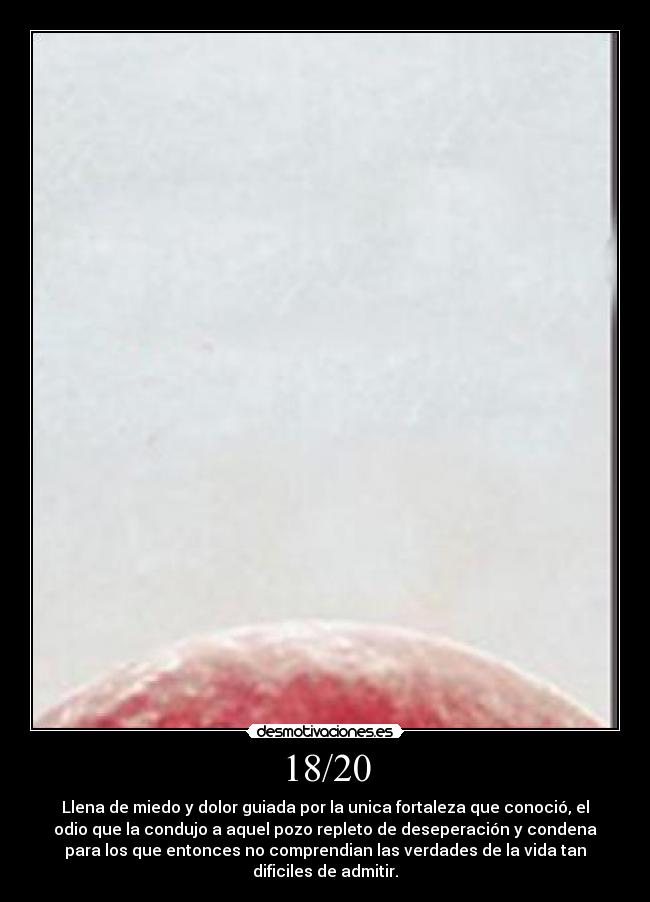 18/20 - Llena de miedo y dolor guiada por la unica fortaleza que conoció, el
odio que la condujo a aquel pozo repleto de deseperación y condena
para los que entonces no comprendian las verdades de la vida tan
dificiles de admitir.