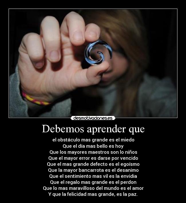 Debemos aprender que - el obstáculo mas grande es el miedo
Que el día mas bello es hoy
Que los mayores maestros son lo niños
Que el mayor error es darse por vencido
Que el mas grande defecto es el egoísmo
Que la mayor bancarrota es el desanimo
Que el sentimiento mas vil es la envidia
Que el regalo mas grande es el perdon
Que lo mas maravilloso del mundo es el amor
Y que la felicidad mas grande, es la paz.