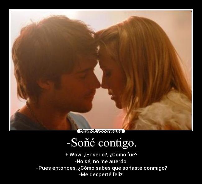 -Soñé contigo. - +¡Wow! ¿Enserio?, ¿Cómo fué?
-No sé, no me auerdo.
+Pues entonces, ¿Cómo sabes que soñaste conmigo?
-Me desperté feliz.