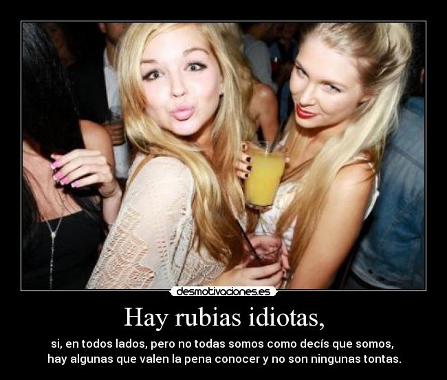 Hay rubias idiotas, - si, en todos lados, pero no todas somos como decís que somos,
hay algunas que valen la pena conocer y no son ningunas tontas.