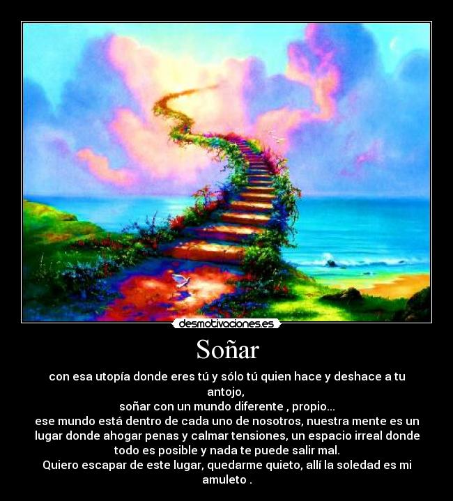 Soñar - con esa utopía donde eres tú y sólo tú quien hace y deshace a tu
antojo,
soñar con un mundo diferente , propio...
ese mundo está dentro de cada uno de nosotros, nuestra mente es un
lugar donde ahogar penas y calmar tensiones, un espacio irreal donde
todo es posible y nada te puede salir mal.
Quiero escapar de este lugar, quedarme quieto, allí la soledad es mi
amuleto .