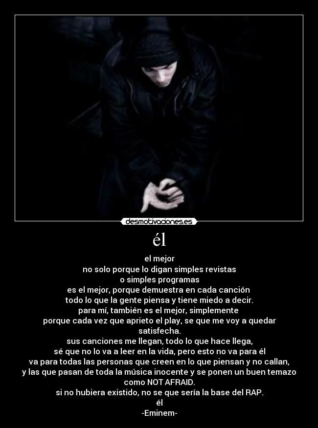 él - el mejor
no solo porque lo digan simples revistas
o simples programas
es el mejor, porque demuestra en cada canción
todo lo que la gente piensa y tiene miedo a decir.
para mí, también es el mejor, simplemente
porque cada vez que aprieto el play, se que me voy a quedar
satisfecha.
sus canciones me llegan, todo lo que hace llega,
sé que no lo va a leer en la vida, pero esto no va para él
va para todas las personas que creen en lo que piensan y no callan,
y las que pasan de toda la música inocente y se ponen un buen temazo
como NOT AFRAID.
si no hubiera existido, no se que sería la base del RAP.
él
-Eminem-