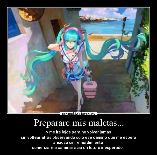 Preparare mis maletas... - y me ire lejos para no volver jamas
 sin voltear atras observando solo ese camino que me espera 
ansioso sin remordimiento 
comenzare a caminar asia un futuro inesperado...