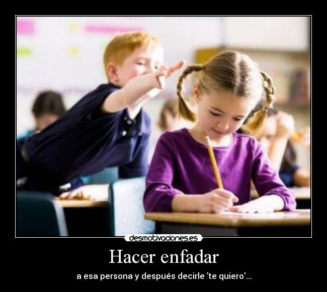 Hacer enfadar - a esa persona y después decirle te quiero...
