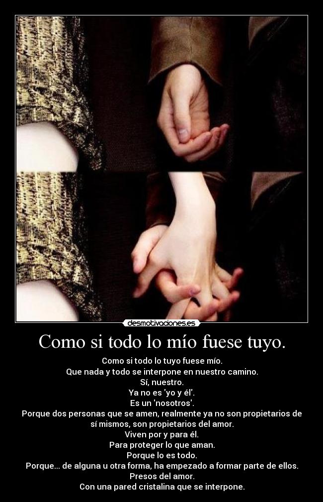 Como si todo lo mío fuese tuyo. - Como si todo lo tuyo fuese mío.
Que nada y todo se interpone en nuestro camino.
Sí, nuestro.
Ya no es yo y él.
Es un nosotros.
Porque dos personas que se amen, realmente ya no son propietarios de
sí mismos, son propietarios del amor.
Viven por y para él.
Para proteger lo que aman.
Porque lo es todo.
Porque... de alguna u otra forma, ha empezado a formar parte de ellos.
Presos del amor.
Con una pared cristalina que se interpone.