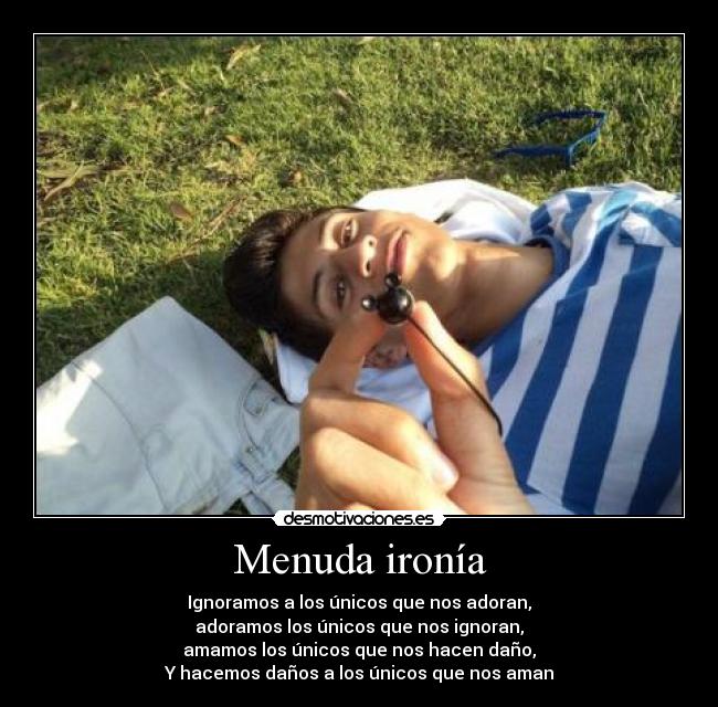 Menuda ironía - Ignoramos a los únicos que nos adoran,
adoramos los únicos que nos ignoran,
amamos los únicos que nos hacen daño,
Y hacemos daños a los únicos que nos aman