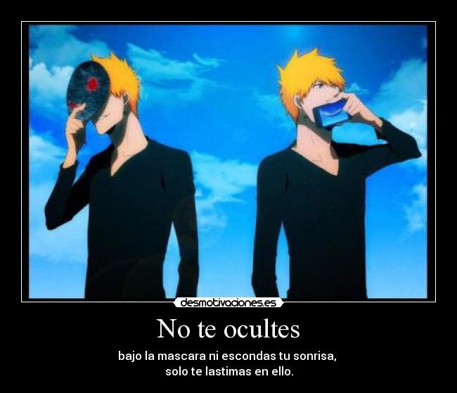 No te ocultes - bajo la mascara ni escondas tu sonrisa, 
solo te lastimas en ello.