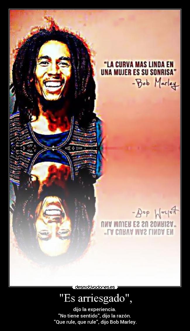 Es arriesgado, - dijo la experiencia.
No tiene sentido, dijo la razón.
Que rule, que rule, dijo Bob Marley.