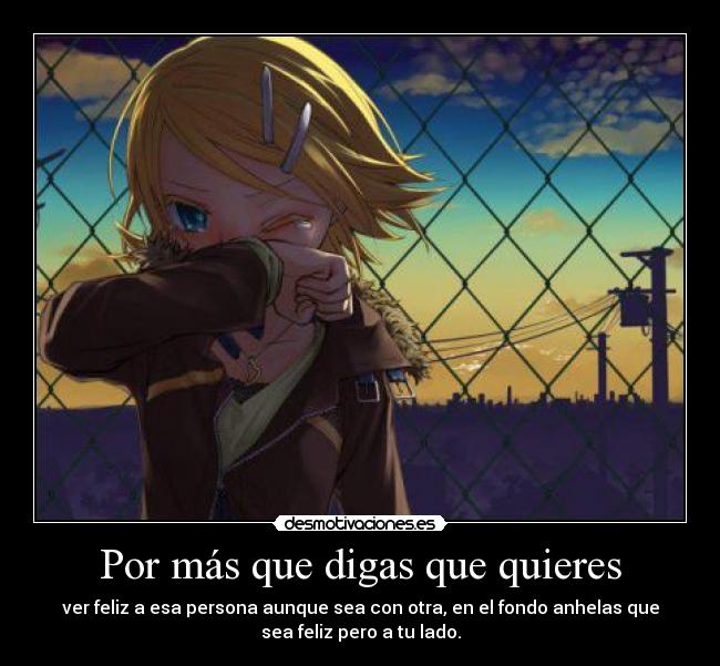 Por más que digas que quieres - ver feliz a esa persona aunque sea con otra, en el fondo anhelas que
sea feliz pero a tu lado.