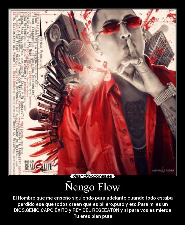 Ñengo Flow - El Hombre que me enseño siguiendo para adelante cuando todo estaba
perdido ese que todos creen que es billero,puto y etc.Para mi es un
DIOS,GENIO,CAPO,ÉXITO y REY DEL REGEEATON y si para vos es mierda
♫Tu eres bien puta♪