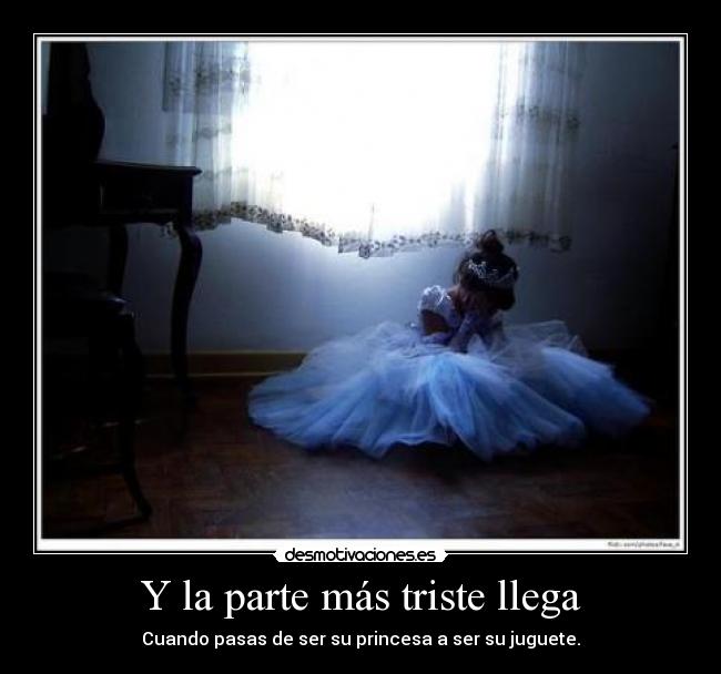 Y la parte más triste llega - Cuando pasas de ser su princesa a ser su juguete.