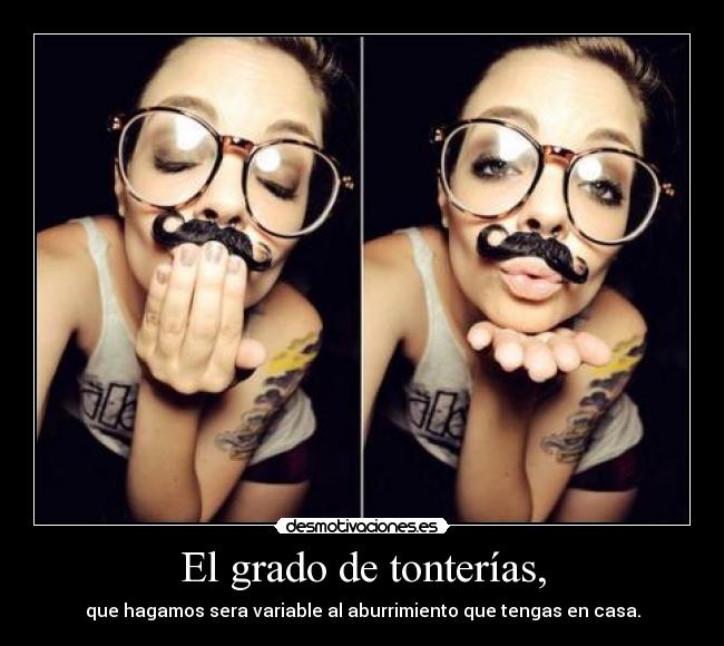 El grado de tonterías, - que hagamos sera variable al aburrimiento que tengas en casa.