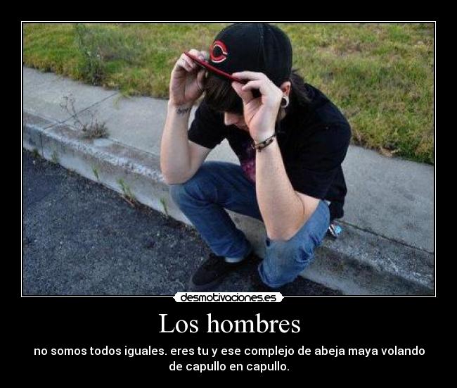 Los hombres - no somos todos iguales. eres tu y ese complejo de abeja maya volando
de capullo en capullo.