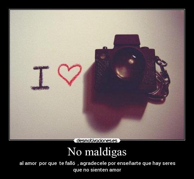 No maldigas - al amor por que te falló , agradecele por enseñarte que hay seres
que no sienten amor