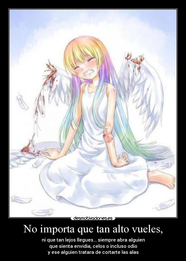 No importa que tan alto vueles, - ni que tan lejos llegues... siempre abra alguien
que sienta envidia, celos o incluso odio
y ese alguien tratara de cortarte las alas