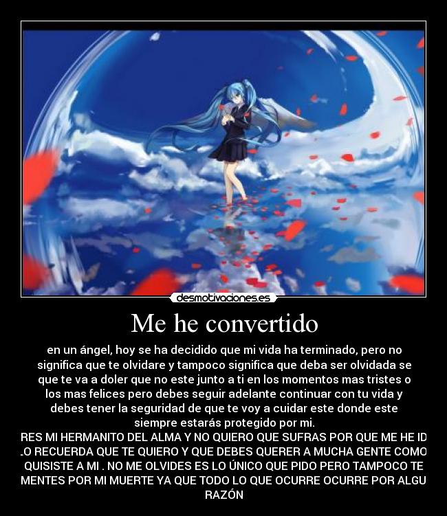 Me he convertido - en un ángel, hoy se ha decidido que mi vida ha terminado, pero no
significa que te olvidare y tampoco significa que deba ser olvidada se
que te va a doler que no este junto a ti en los momentos mas tristes o
los mas felices pero debes seguir adelante continuar con tu vida y
debes tener la seguridad de que te voy a cuidar este donde este
siempre estarás protegido por mi.
ERES MI HERMANITO DEL ALMA Y NO QUIERO QUE SUFRAS POR QUE ME HE IDO
SOLO RECUERDA QUE TE QUIERO Y QUE DEBES QUERER A MUCHA GENTE COMO ME
QUISISTE A MI . NO ME OLVIDES ES LO ÚNICO QUE PIDO PERO TAMPOCO TE
LAMENTES POR MI MUERTE YA QUE TODO LO QUE OCURRE OCURRE POR ALGUNA
RAZÓN