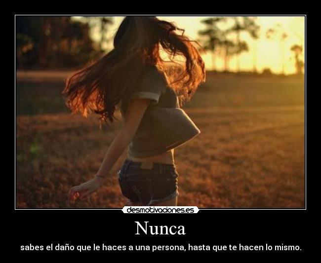 Nunca - sabes el daño que le haces a una persona, hasta que te hacen lo mismo.