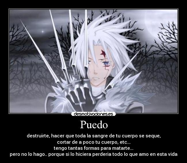 Puedo - destruirte, hacer que toda la sangre de tu cuerpo se seque,
cortar de a poco tu cuerpo, etc...
tengo tantas formas para matarte...
pero no lo hago.. porque si lo hiciera perderia todo lo que amo en esta vida