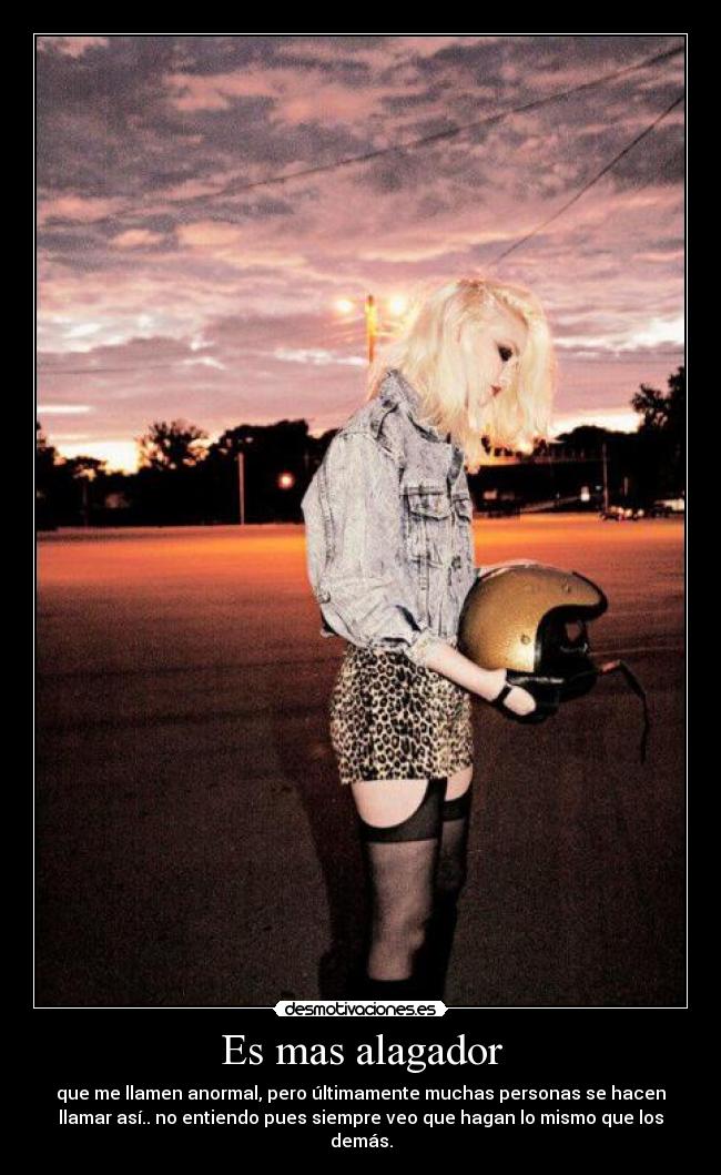 Es mas alagador - que me llamen anormal, pero últimamente muchas personas se hacen
llamar así.. no entiendo pues siempre veo que hagan lo mismo que los
demás.