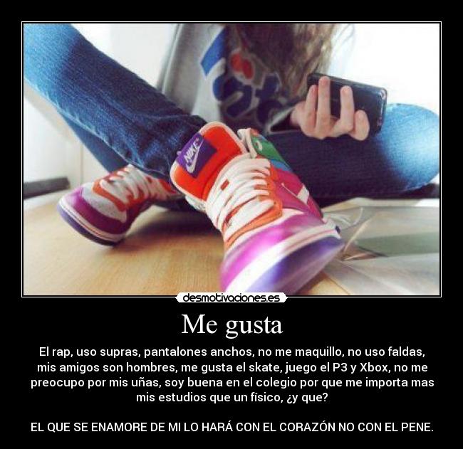 Me gusta - El rap, uso supras, pantalones anchos, no me maquillo, no uso faldas,
mis amigos son hombres, me gusta el skate, juego el P3 y Xbox, no me
preocupo por mis uñas, soy buena en el colegio por que me importa mas
mis estudios que un físico, ¿y que?

EL QUE SE ENAMORE DE MI LO HARÁ CON EL CORAZÓN NO CON EL PENE.