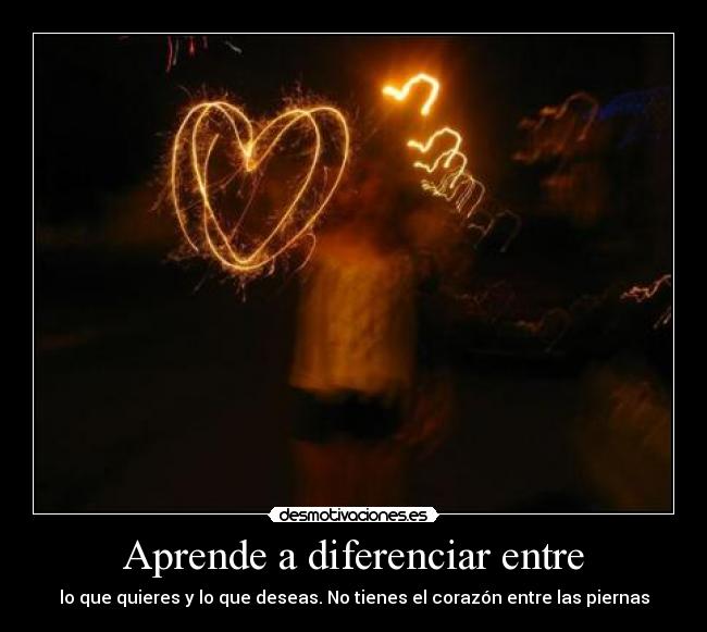 Aprende a diferenciar entre - lo que quieres y lo que deseas. No tienes el corazón entre las piernas