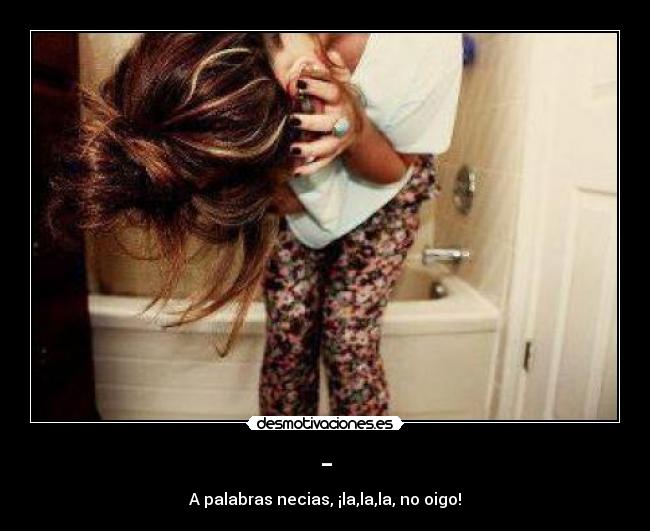 - - A palabras necias, ¡la,la,la, no oigo!