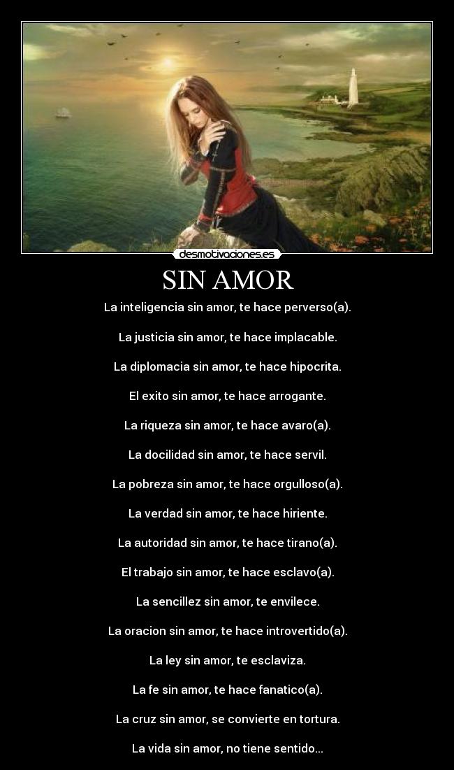 SIN AMOR - La inteligencia sin amor, te hace perverso(a).

La justicia sin amor, te hace implacable.

La diplomacia sin amor, te hace hipocrita.

El exito sin amor, te hace arrogante.

La riqueza sin amor, te hace avaro(a).

La docilidad sin amor, te hace servil.

La pobreza sin amor, te hace orgulloso(a).

La verdad sin amor, te hace hiriente.

La autoridad sin amor, te hace tirano(a).

El trabajo sin amor, te hace esclavo(a).

La sencillez sin amor, te envilece.

La oracion sin amor, te hace introvertido(a).

La ley sin amor, te esclaviza.

La fe sin amor, te hace fanatico(a).

La cruz sin amor, se convierte en tortura.

La vida sin amor, no tiene sentido...