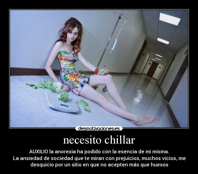 necesito chillar - AUXILIO la anorexia ha podido con la esencia de mi misma.
La ansiedad de sociedad que te miran con prejuicios, muchos vicios, me
desquicio por un sitio en que no acepten más que huesos
