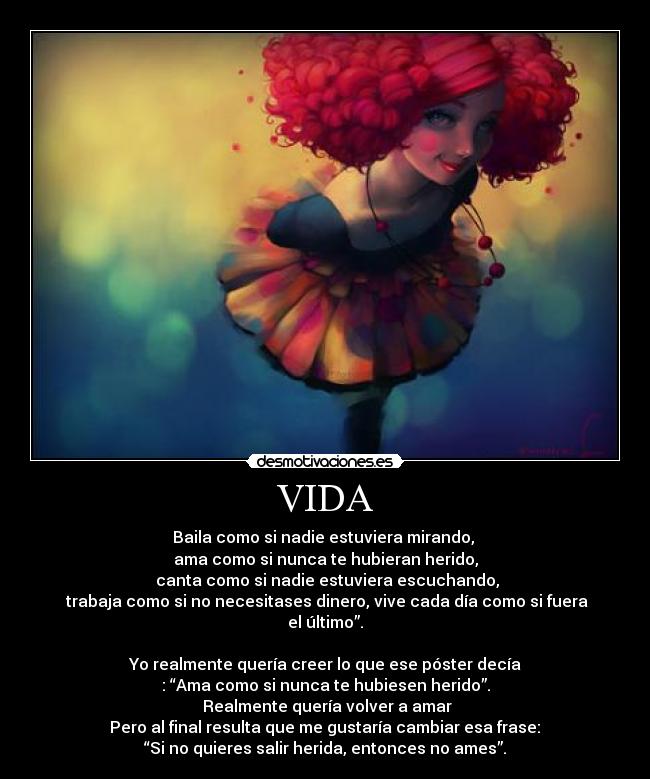 VIDA - Baila como si nadie estuviera mirando,
ama como si nunca te hubieran herido,
canta como si nadie estuviera escuchando,
trabaja como si no necesitases dinero, vive cada día como si fuera el último”.
Yo realmente quería creer lo que ese póster decía
: “Ama como si nunca te hubiesen herido”.
Realmente quería volver a amar
Pero al final resulta que me gustaría cambiar esa frase:
“Si no quieres salir herida, entonces no ames”.