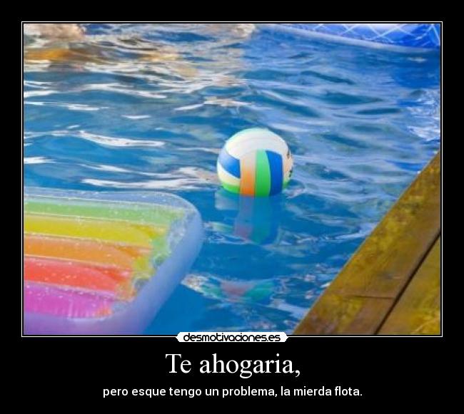 Te ahogaria, - pero esque tengo un problema, la mierda flota.
