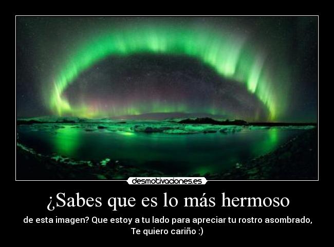 ¿Sabes que es lo más hermoso - de esta imagen? Que estoy a tu lado para apreciar tu rostro asombrado,
Te quiero cariño :)