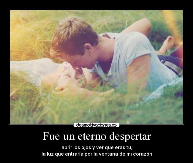 Fue un eterno despertar - abrir los ojos y ver que eras tu,
la luz que entraría por la ventana de mi corazón