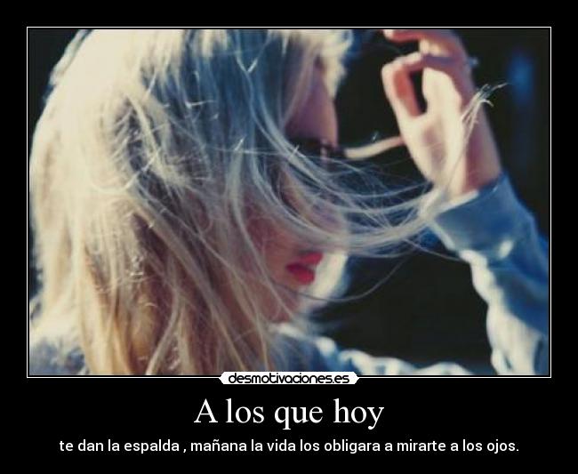 A los que hoy - te dan la espalda , mañana la vida los obligara a mirarte a los ojos.