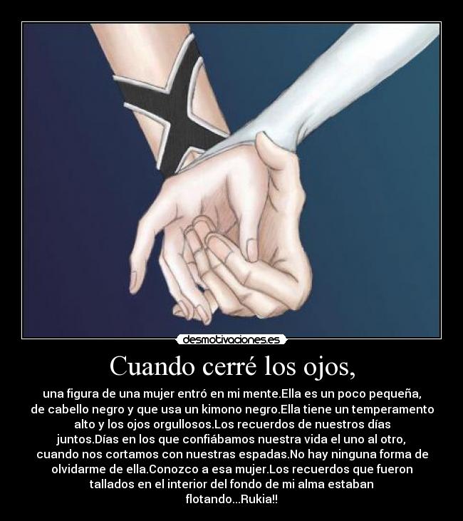 Cuando cerré los ojos, - una figura de una mujer entró en mi mente.Ella es un poco pequeña,
de cabello negro y que usa un kimono negro.Ella tiene un temperamento
alto y los ojos orgullosos.Los recuerdos de nuestros días
juntos.Días en los que confiábamos nuestra vida el uno al otro,
cuando nos cortamos con nuestras espadas.No hay ninguna forma de
olvidarme de ella.Conozco a esa mujer.Los recuerdos que fueron
tallados en el interior del fondo de mi alma estaban
flotando...Rukia!!
