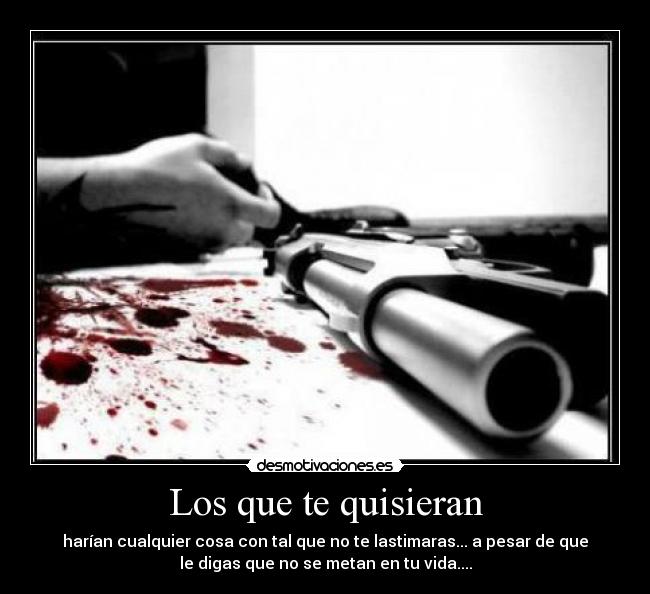 Los que te quisieran - harían cualquier cosa con tal que no te lastimaras... a pesar de que
le digas que no se metan en tu vida....