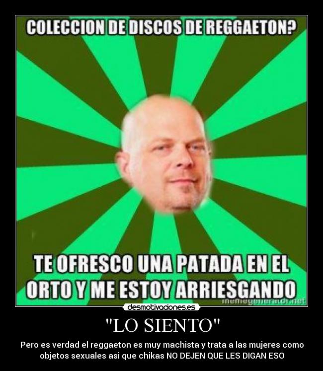 LO SIENTO - Pero es verdad el reggaeton es muy machista y trata a las mujeres como
objetos sexuales asi que chikas NO DEJEN QUE LES DIGAN ESO