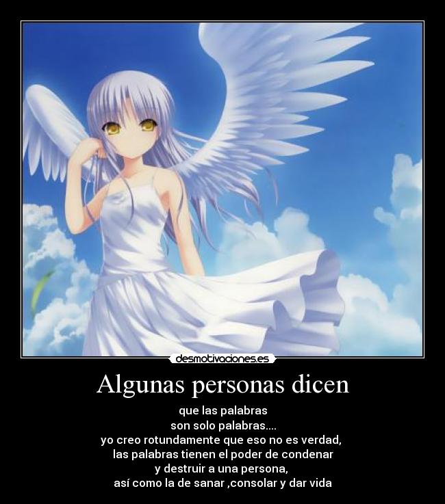 Algunas personas dicen - que las palabras
son solo palabras....
yo creo rotundamente que eso no es verdad,
las palabras tienen el poder de condenar
y destruir a una persona,
así como la de sanar ,consolar y dar vida