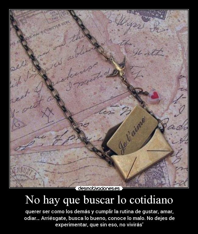 No hay que buscar lo cotidiano - querer ser como los demás y cumplir la rutina de gustar, amar,
odiar… Arriésgate, busca lo bueno, conoce lo malo. No dejes de
experimentar, que sin eso, no vivirás’