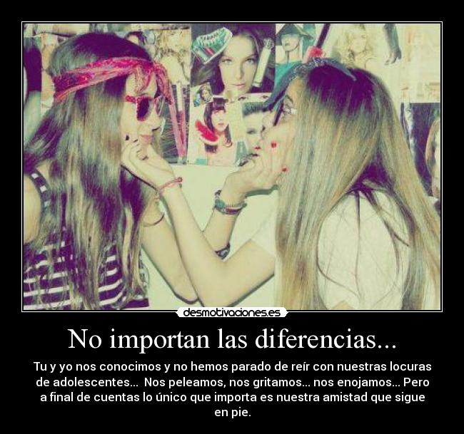 No importan las diferencias... - Tu y yo nos conocimos y no hemos parado de reír con nuestras locuras
de adolescentes... Nos peleamos, nos gritamos... nos enojamos... Pero
a final de cuentas lo único que importa es nuestra amistad que sigue
en pie.