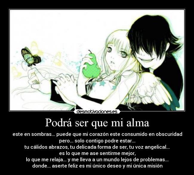 Podrá ser que mi alma - este en sombras... puede que mi corazón este consumido en obscuridad
pero... solo contigo podre estar...
tu cálidos abrazos, tu delicada forma de ser, tu voz angelical...
es lo que me ase sentirme mejor,
lo que me relaja... y me lleva a un mundo lejos de problemas...
donde... aserte feliz es mi único deseo y mi única misión