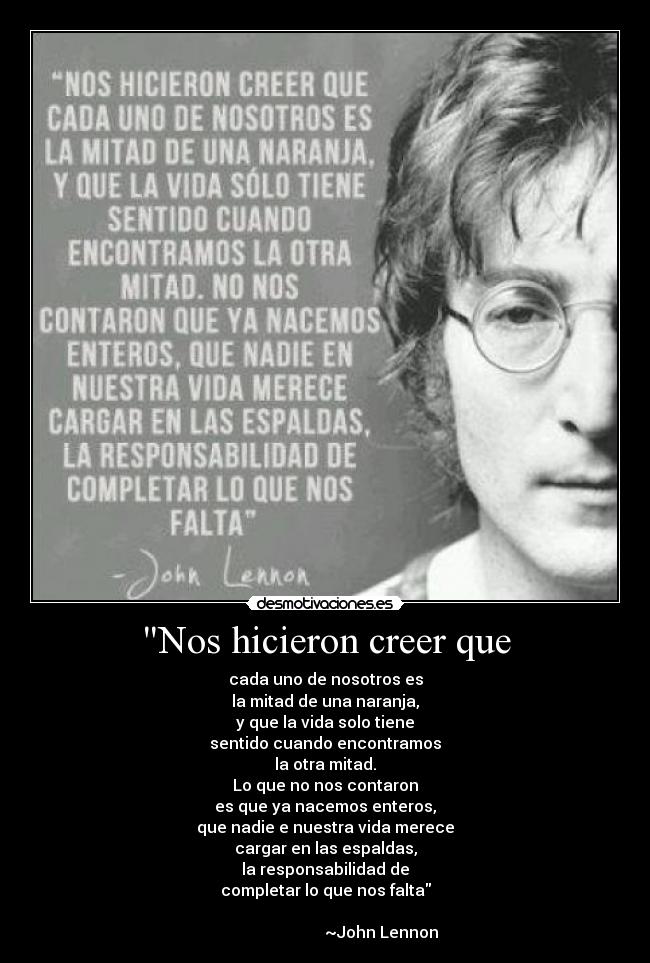 Nos hicieron creer que - cada uno de nosotros es
la mitad de una naranja,
y que la vida solo tiene
sentido cuando encontramos
la otra mitad.
Lo que no nos contaron
es que ya nacemos enteros,
que nadie e nuestra vida merece
cargar en las espaldas,
la responsabilidad de
completar lo que nos falta
                    
                            ~John Lennon