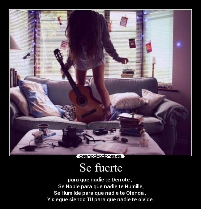 Se fuerte - para que nadie te Derrote ,
Se Noble para que nadie te Humille,
Se Humilde para que nadie te Ofenda ,
Y siegue siendo TU para que nadie te olvide.