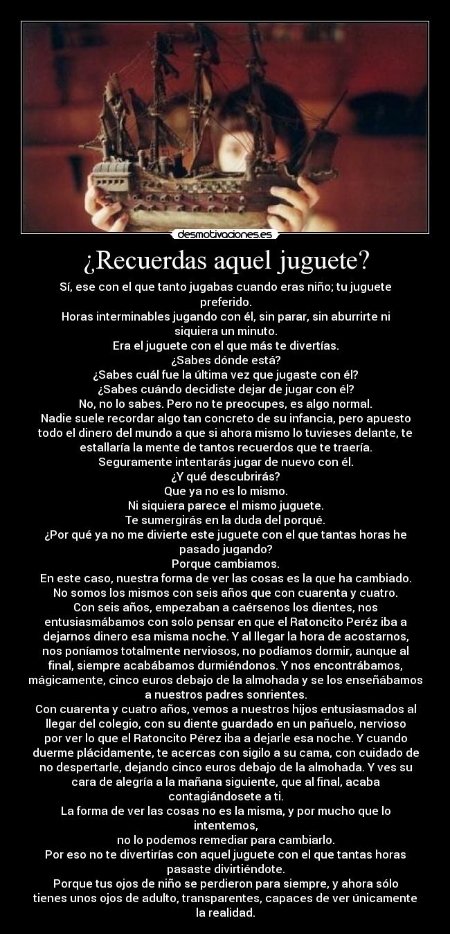 ¿Recuerdas aquel juguete? - Sí, ese con el que tanto jugabas cuando eras niño; tu juguete
preferido.
Horas interminables jugando con él, sin parar, sin aburrirte ni
siquiera un minuto.
Era el juguete con el que más te divertías.
¿Sabes dónde está?
¿Sabes cuál fue la última vez que jugaste con él?
¿Sabes cuándo decidiste dejar de jugar con él?
No, no lo sabes. Pero no te preocupes, es algo normal.
Nadie suele recordar algo tan concreto de su infancia, pero apuesto
todo el dinero del mundo a que si ahora mismo lo tuvieses delante, te
estallaría la mente de tantos recuerdos que te traería.
Seguramente intentarás jugar de nuevo con él.
¿Y qué descubrirás?
Que ya no es lo mismo.
Ni siquiera parece el mismo juguete.
Te sumergirás en la duda del porqué.
¿Por qué ya no me divierte este juguete con el que tantas horas he
pasado jugando?
Porque cambiamos.
En este caso, nuestra forma de ver las cosas es la que ha cambiado.
No somos los mismos con seis años que con cuarenta y cuatro.
Con seis años, empezaban a caérsenos los dientes, nos
entusiasmábamos con solo pensar en que el Ratoncito Peréz iba a
dejarnos dinero esa misma noche. Y al llegar la hora de acostarnos,
nos poníamos totalmente nerviosos, no podíamos dormir, aunque al
final, siempre acabábamos durmiéndonos. Y nos encontrábamos,
mágicamente, cinco euros debajo de la almohada y se los enseñábamos
a nuestros padres sonrientes.
Con cuarenta y cuatro años, vemos a nuestros hijos entusiasmados al
llegar del colegio, con su diente guardado en un pañuelo, nervioso
por ver lo que el Ratoncito Pérez iba a dejarle esa noche. Y cuando
duerme plácidamente, te acercas con sigilo a su cama, con cuidado de
no despertarle, dejando cinco euros debajo de la almohada. Y ves su
cara de alegría a la mañana siguiente, que al final, acaba
contagiándosete a ti.
La forma de ver las cosas no es la misma, y por mucho que lo
intentemos,
no lo podemos remediar para cambiarlo.
Por eso no te divertirías con aquel juguete con el que tantas horas
pasaste divirtiéndote.
Porque tus ojos de niño se perdieron para siempre, y ahora sólo
tienes unos ojos de adulto, transparentes, capaces de ver únicamente
la realidad.