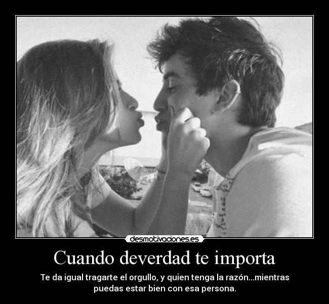 Cuando deverdad te importa - Te da igual tragarte el orgullo, y quien tenga la razón...mientras
puedas estar bien con esa persona.