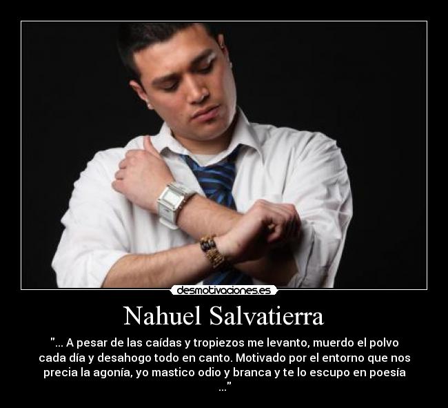 Nahuel Salvatierra - ... A pesar de las caídas y tropiezos me levanto, muerdo el polvo
cada día y desahogo todo en canto. Motivado por el entorno que nos
precia la agonía, yo mastico odio y branca y te lo escupo en poesía
...