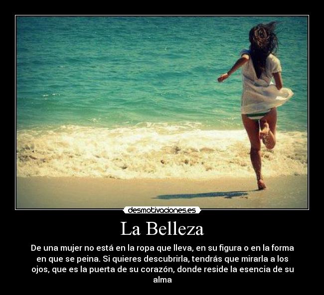 La Belleza - De una mujer no está en la ropa que lleva, en su figura o en la forma
en que se peina. Si quieres descubrirla, tendrás que mirarla a los
ojos, que es la puerta de su corazón, donde reside la esencia de su
alma