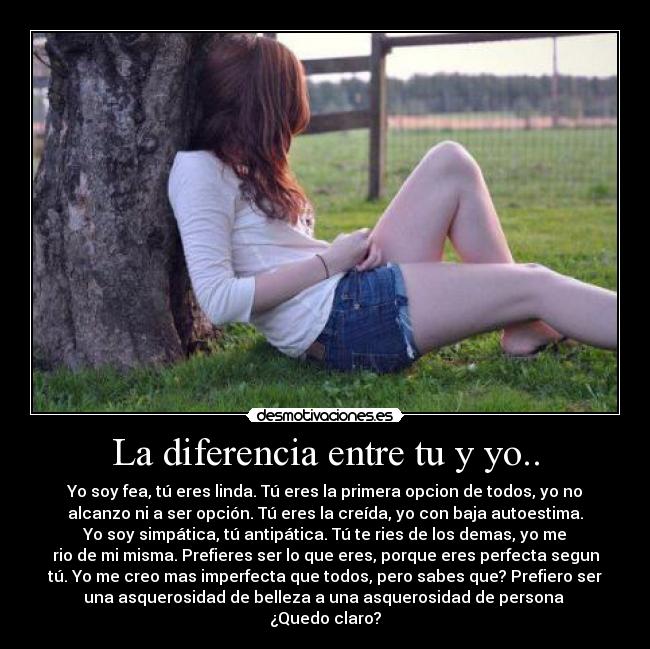 La diferencia entre tu y yo.. - Yo soy fea, tú eres linda. Tú eres la primera opcion de todos, yo no
alcanzo ni a ser opción. Tú eres la creída, yo con baja autoestima.
Yo soy simpática, tú antipática. Tú te ries de los demas, yo me
rio de mi misma. Prefieres ser lo que eres, porque eres perfecta segun
tú. Yo me creo mas imperfecta que todos, pero sabes que? Prefiero ser
una asquerosidad de belleza a una asquerosidad de persona
¿Quedo claro?